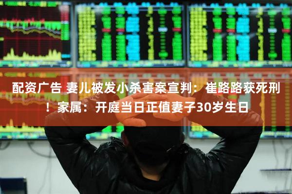 配资广告 妻儿被发小杀害案宣判：崔路路获死刑！家属：开庭当日正值妻子30岁生日