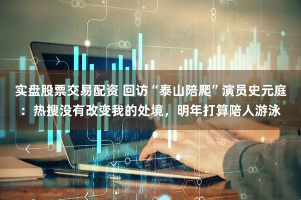 实盘股票交易配资 回访“泰山陪爬”演员史元庭：热搜没有改变我的处境，明年打算陪人游泳