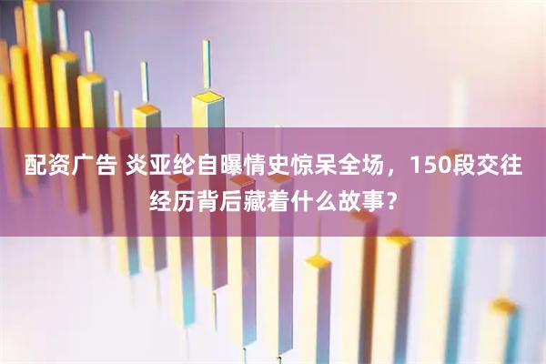 配资广告 炎亚纶自曝情史惊呆全场，150段交往经历背后藏着什么故事？