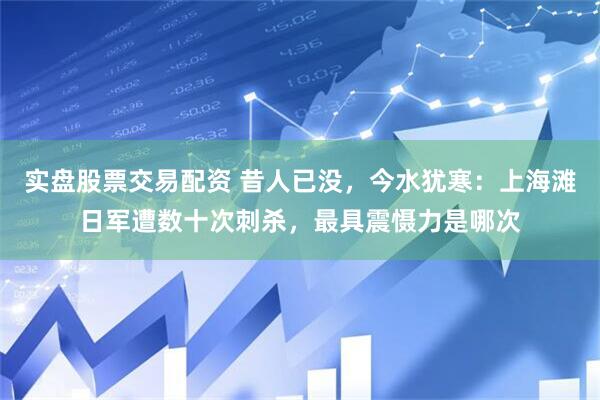 实盘股票交易配资 昔人已没，今水犹寒：上海滩日军遭数十次刺杀，最具震慑力是哪次