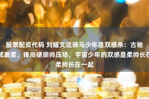 股票配资代码 刘耀文这骑马少年是双感杀：古驰衬温绒裹柔，锋尚硬廓帅压场，宇宙少年的双感是柔帅长在一起