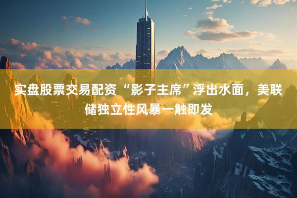实盘股票交易配资 “影子主席”浮出水面，美联储独立性风暴一触即发