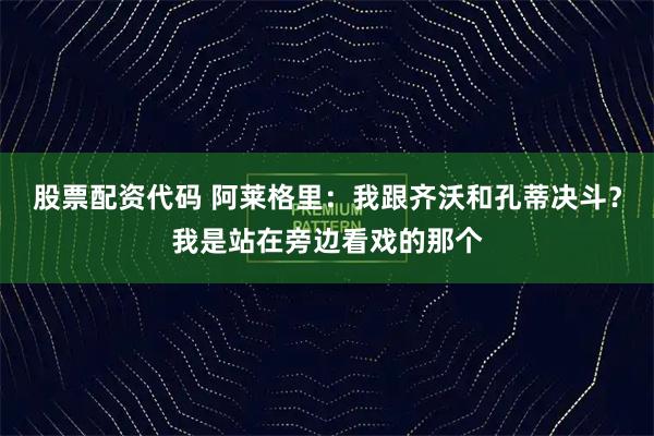 股票配资代码 阿莱格里：我跟齐沃和孔蒂决斗？我是站在旁边看戏的那个