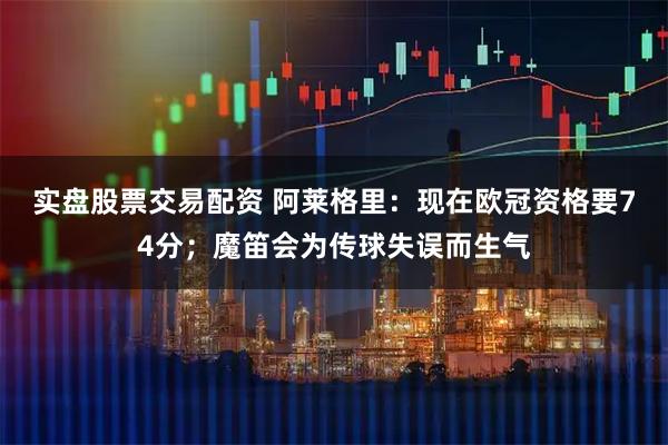 实盘股票交易配资 阿莱格里：现在欧冠资格要74分；魔笛会为传球失误而生气