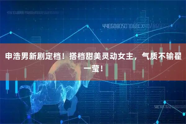 申浩男新剧定档！搭档甜美灵动女主，气质不输翟一莹！