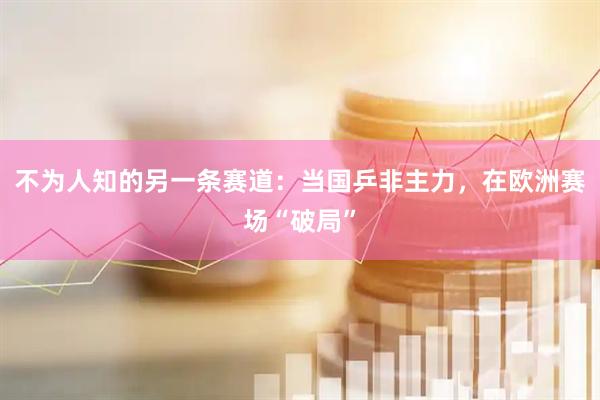 不为人知的另一条赛道：当国乒非主力，在欧洲赛场“破局”