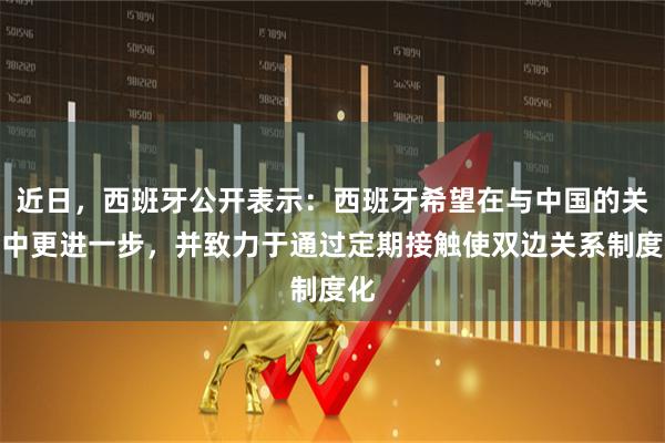 近日，西班牙公开表示：西班牙希望在与中国的关系中更进一步，并致力于通过定期接触使双边关系制度化
