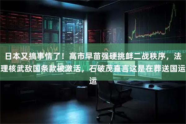 日本又搞事情了！高市早苗强硬挑衅二战秩序，法理核武敌国条款被激活，石破茂直言这是在葬送国运