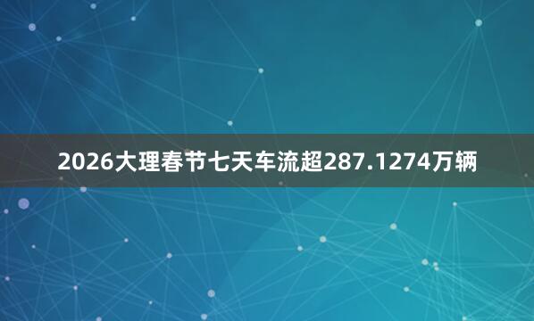 2026大理春节七天车流超287.1274万辆