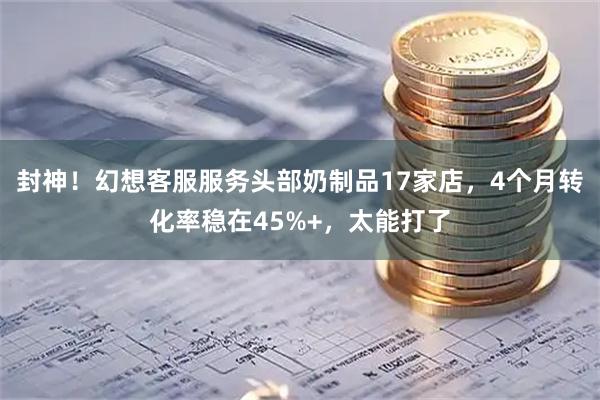 封神！幻想客服服务头部奶制品17家店，4个月转化率稳在45%+，太能打了