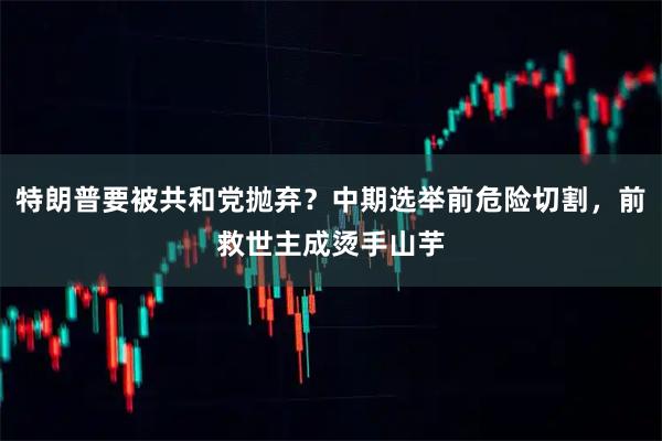 特朗普要被共和党抛弃？中期选举前危险切割，前救世主成烫手山芋