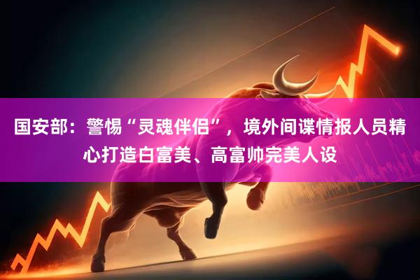 国安部：警惕“灵魂伴侣”，境外间谍情报人员精心打造白富美、高富帅完美人设