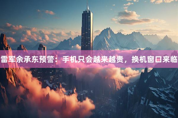雷军余承东预警:手机只会越来越贵,换机窗口来临