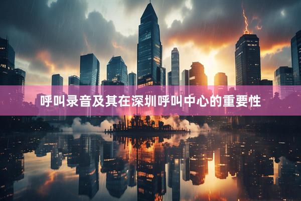 呼叫录音及其在深圳呼叫中心的重要性