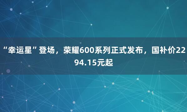 “幸运星”登场,荣耀600系列正式发布,国补价2294.15元起