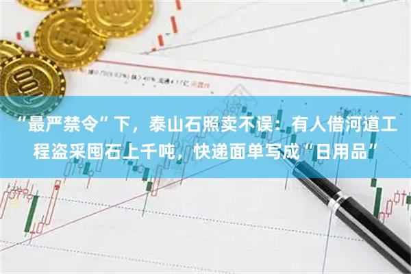 “最严禁令”下，泰山石照卖不误：有人借河道工程盗采囤石上千吨，快递面单写成“日用品”