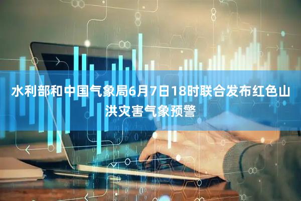 水利部和中国气象局6月7日18时联合发布红色山洪灾害气象预警