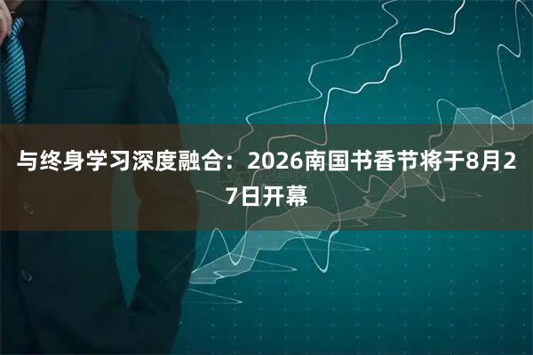 与终身学习深度融合：2026南国书香节将于8月27日开幕