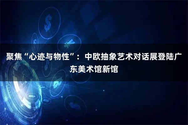 聚焦“心迹与物性”：中欧抽象艺术对话展登陆广东美术馆新馆