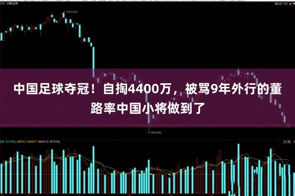 中国足球夺冠!自掏4400万,被骂9年外行的董路率中国小将做到了