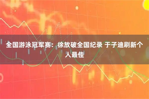 全国游泳冠军赛：徐放破全国纪录 于子迪刷新个人最佳