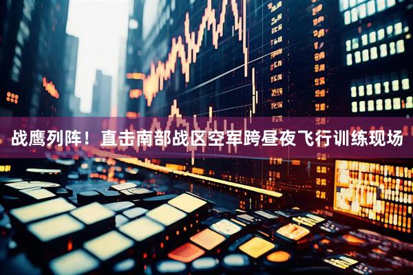 战鹰列阵！直击南部战区空军跨昼夜飞行训练现场