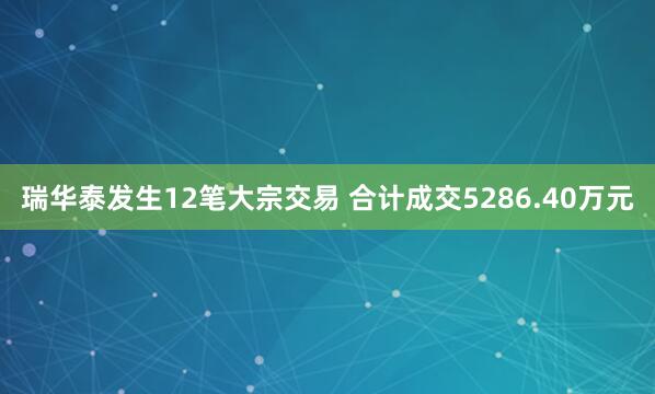 瑞华泰发生12笔大宗交易 合计成交5286.40万元